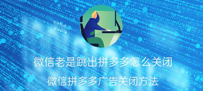 微信老是跳出拼多多怎么关闭 微信拼多多广告关闭方法